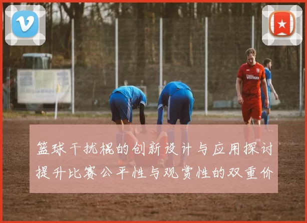 篮球干扰棍的创新设计与应用探讨提升比赛公平性与观赏性的双重价值