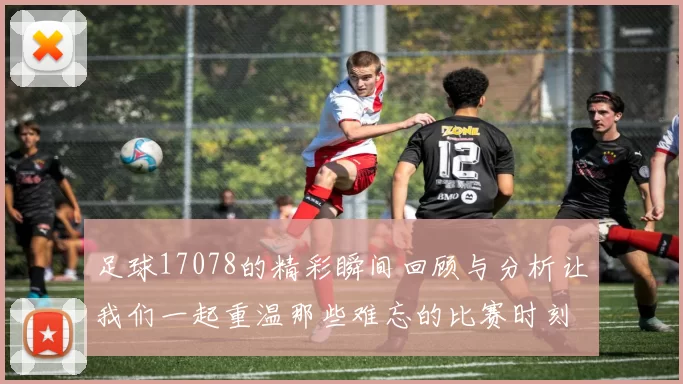 足球17078的精彩瞬间回顾与分析让我们一起重温那些难忘的比赛时刻