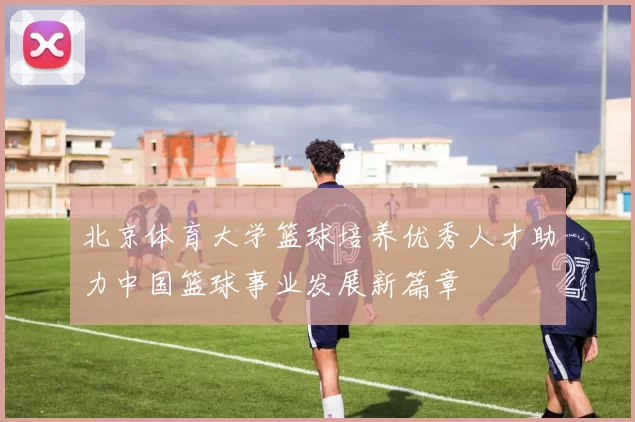 北京体育大学篮球培养优秀人才助力中国篮球事业发展新篇章