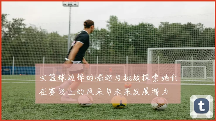 女篮球边锋的崛起与挑战探索她们在赛场上的风采与未来发展潜力
