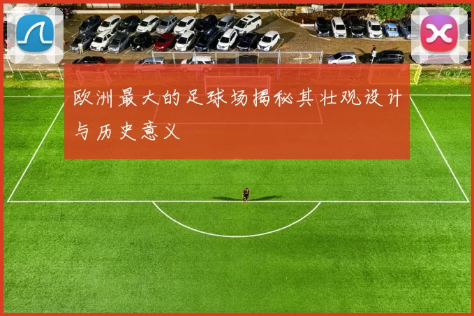 欧洲最大的足球场揭秘其壮观设计与历史意义