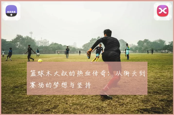 篮球木大叔的热血传奇：从街头到赛场的梦想与坚持