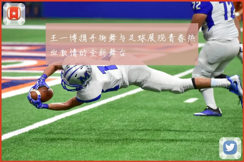 王一博携手街舞与足球展现青春热血激情的全新舞台