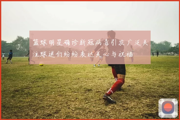 篮球明星确诊新冠病毒引发广泛关注球迷们纷纷表达关心与祝福