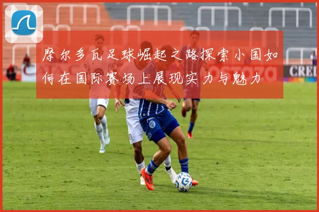 摩尔多瓦足球崛起之路探索小国如何在国际赛场上展现实力与魅力